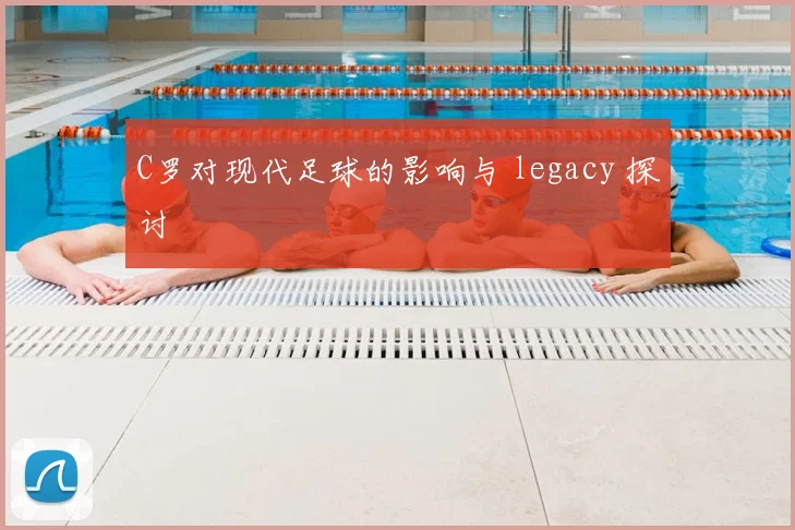 C罗对现代足球的影响与 legacy 探讨