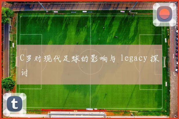 C罗对现代足球的影响与 legacy 探讨